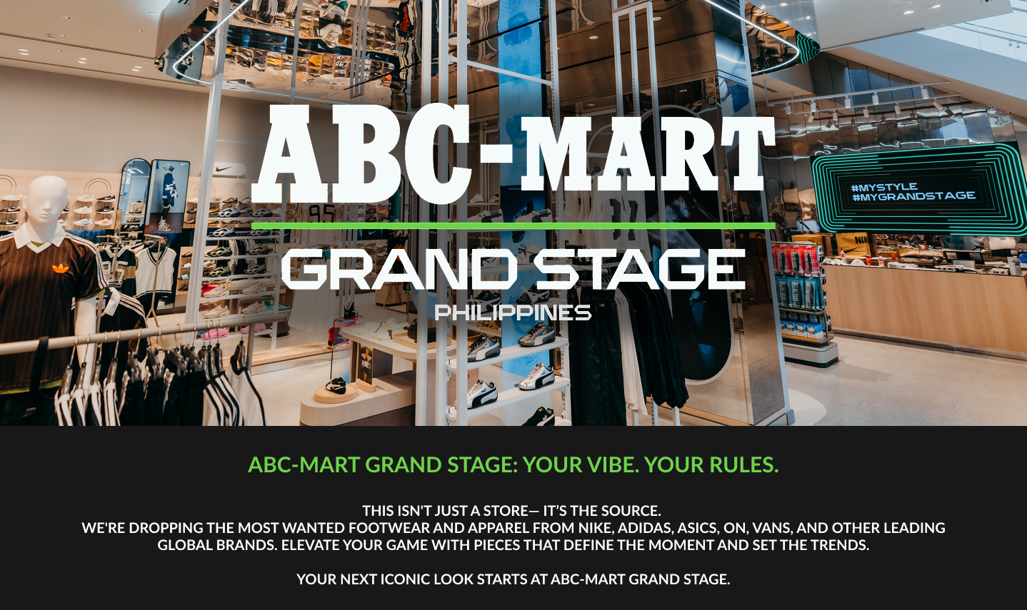ABC-Mart Grand Stage: Your Vibe. Your Rules. This isn't just a store - it's the source. We're dropping the most wanted footwear and apparel from Nike, Adidas, ASICS, ON, VANS, and other leading global brands. Elevate your game with pieces that define the moment and set the trends. Your next iconic look starts at ABC-Mart Grand Stage.